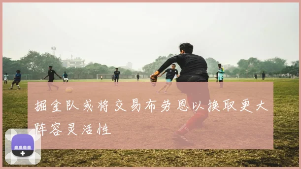 掘金队或将交易布劳恩以换取更大阵容灵活性
