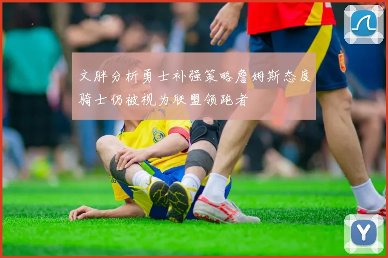 文胖分析勇士补强策略詹姆斯态度骑士仍被视为联盟领跑者