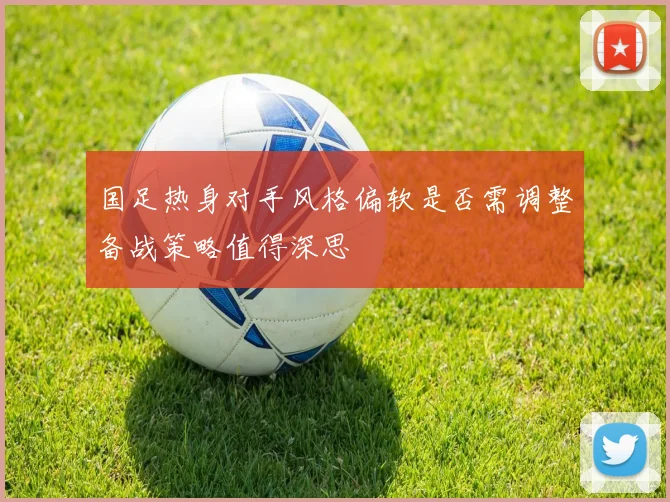 国足热身对手风格偏软是否需调整备战策略值得深思