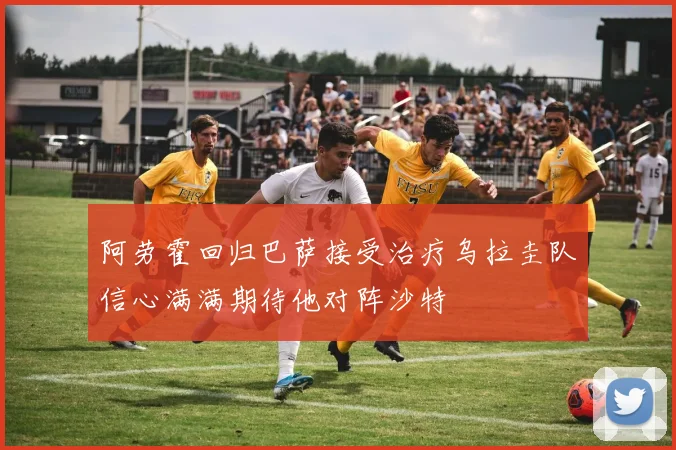 阿劳霍回归巴萨接受治疗乌拉圭队信心满满期待他对阵沙特