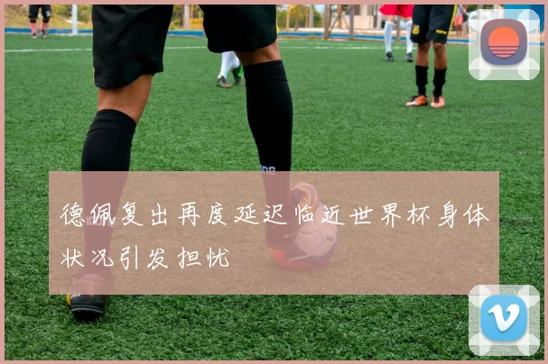 德佩复出再度延迟临近世界杯身体状况引发担忧