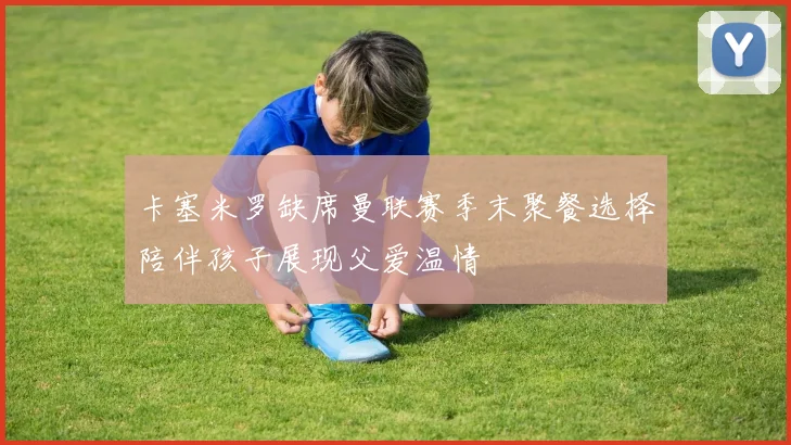 卡塞米罗缺席曼联赛季末聚餐选择陪伴孩子展现父爱温情