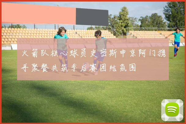 火箭队核心球员史密斯申京阿门携手聚餐共筑季后赛团结氛围