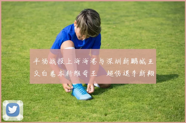 半场战报上海海港与深圳新鹏城互交白卷本科维奇王燊超伤退李新翔错失良机