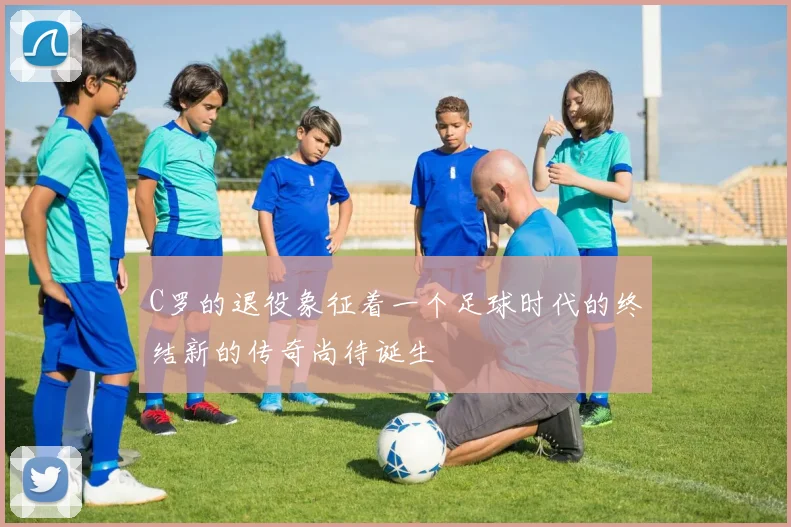 C罗的退役象征着一个足球时代的终结新的传奇尚待诞生